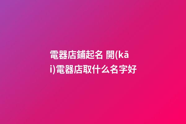 電器店鋪起名 開(kāi)電器店取什么名字好